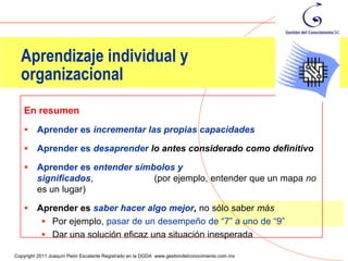 Aprendizaje individual y
  organizacional
    En resumen
        Aprender es incrementar las propias capacidades

        Aprender es desaprender lo antes considerado como definitivo

        Aprender es entender símbolos y
         significados,            (por ejemplo, entender que un mapa no
         es un lugar)

        Aprender es saber hacer algo mejor, no sólo saber más
           Por ejemplo, pasar de un desempeño de “7” a uno de “9”
           Dar una solución eficaz una situación inesperada
                                                                                                37
Copyright 2011 Joaquín Peón Escalante Registrado en la DGDA www.gestiondelconocimiento.com.mx
 