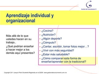 Aprendizaje individual y
  organizacional
                                                       ¿Cocina?
  Más allá de lo que                                   ¿Nutrición?
  ustedes hacen en su                                  ¿Algún deporte?
  trabajo..                                            ¿Cómputo?
  ¿Qué podrían enseñar                                 ¿Cantar, escribir, tomar fotos mejor…?
  a hacer mejor a los                                  ¿Vivir con más seguridad?
  demás aquí presentes?
                                                       ¿Estar más saludable?
                                                       ¿Cómo comparan esta forma de
                                                        enseñar/aprender con la tradicional?

                                                                                                 43
Copyright 2011 Joaquín Peón Escalante Registrado en la DGDA www.gestiondelconocimiento.com.mx
 