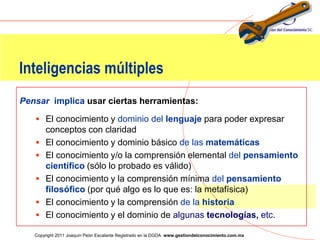 Inteligencias múltiples
Pensar implica usar ciertas herramientas:

    El conocimiento y dominio del lenguaje para poder expresar
       conceptos con claridad
      El conocimiento y dominio básico de las matemáticas
      El conocimiento y/o la comprensión elemental del pensamiento
       científico (sólo lo probado es válido)
      El conocimiento y la comprensión mínima del pensamiento
       filosófico (por qué algo es lo que es: la metafísica)
      El conocimiento y la comprensión de la historia
      El conocimiento y el dominio de algunas tecnologías, etc.
                                                                                                   49
   Copyright 2011 Joaquín Peón Escalante Registrado en la DGDA www.gestiondelconocimiento.com.mx
 