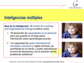 Inteligencias múltiples
Qué es la inteligencia: El Center for Learning
and Organizational Change la define como:
  1. “El desarrollo de capacidades en la memoria
     para que guarde en el largo plazo
     información sobre aprendizajes previos
  2. “La capacidad de poder interrelacionar
     conceptos, procesos y reglas diversas, ya
     asimiladas en la mente, y poder aplicarlos en
     la toma de decisiones y en la solución de los
     problemas cotidianos”
                                                                                                    50
    Copyright 2011 Joaquín Peón Escalante Registrado en la DGDA www.gestiondelconocimiento.com.mx
 