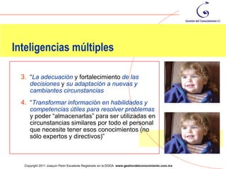 Inteligencias múltiples

  3. “La adecuación y fortalecimiento de las
     decisiones y su adaptación a nuevas y
     cambiantes circunstancias
  4. “Transformar información en habilidades y
     competencias útiles para resolver problemas
     y poder “almacenarlas” para ser utilizadas en
     circunstancias similares por todo el personal
     que necesite tener esos conocimientos (no
     sólo expertos y directivos)”


                                                                                                   51
   Copyright 2011 Joaquín Peón Escalante Registrado en la DGDA www.gestiondelconocimiento.com.mx
 