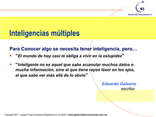 Inteligencias múltiples
    Para Conocer algo se necesita tener inteligencia, pero…
     “El mundo de hoy casi te obliga a vivir en la estupidez”
     “Inteligente no es aquel que sabe acumular muchos datos o
         mucha información, sino el que tiene rayos láser en los ojos,
         el que sabe ver más allá de lo obvio”

                                                                                        Eduardo Galeano
                                                                                                escritor



                                                                                                           53
Copyright 2011 Joaquín Peón Escalante Registrado en la DGDA www.gestiondelconocimiento.com.mx
 