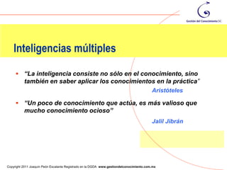 Inteligencias múltiples

      “La inteligencia consiste no sólo en el conocimiento, sino
          también en saber aplicar los conocimientos en la práctica”
                                                                                          Aristóteles

      “Un poco de conocimiento que actúa, es más valioso que
          mucho conocimiento ocioso”
                                                                                          Jalil Jibrán




                                                                                                         54
Copyright 2011 Joaquín Peón Escalante Registrado en la DGDA www.gestiondelconocimiento.com.mx
 