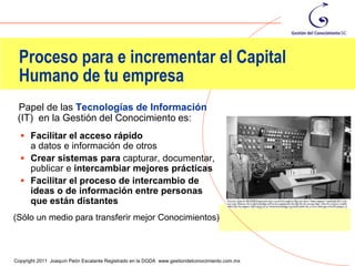 Proceso para e incrementar el Capital
 Humano de tu empresa
 Papel de las Tecnologías de Información
 (IT) en la Gestión del Conocimiento es:
   Facilitar el acceso rápido
    a datos e información de otros
   Crear sistemas para capturar, documentar,
    publicar e intercambiar mejores prácticas
   Facilitar el proceso de intercambio de
    ideas o de información entre personas
    que están distantes
(Sólo un medio para transferir mejor Conocimientos)


                                                                                                60
Copyright 2011 Joaquín Peón Escalante Registrado en la DGDA www.gestiondelconocimiento.com.mx
 