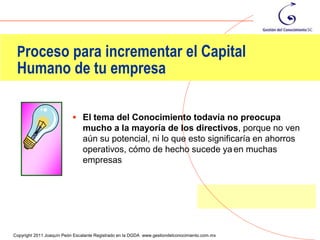 Proceso para incrementar el Capital
 Humano de tu empresa

                            El tema del Conocimiento todavía no preocupa
                               mucho a la mayoría de los directivos, porque no ven
                               aún su potencial, ni lo que esto significaría en ahorros
                               operativos, cómo de hecho sucede ya en muchas
                               empresas




                                                                                                61
Copyright 2011 Joaquín Peón Escalante Registrado en la DGDA www.gestiondelconocimiento.com.mx
 