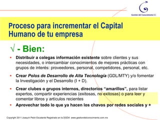 Proceso para incrementar el Capital
 Humano de tu empresa
  √ - Bien:
       Distribuir a colegas información existente sobre clientes y sus
        necesidades, o intercambiar conocimientos de mejores prácticas con
        grupos de interés: proveedores, personal, competidores, personal, etc.
       Crear Polos de Desarrollo de Alta Tecnología (GDL/MTY) y/o fomentar
        la Investigación y el Desarrollo (I + D).
   Crear clubes o grupos internos, directorios “amarillos”, para listar
    expertos, compartir experiencias (exitosas, no exitosas) o para leer y
    comentar libros y artículos recientes
   Aprovechar todo lo que ya hacen los chavos por redes sociales y +
                                                                                                62
Copyright 2011 Joaquín Peón Escalante Registrado en la DGDA www.gestiondelconocimiento.com.mx
 