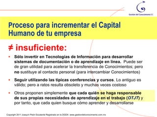 Proceso para incrementar el Capital
 Humano de tu empresa
 ≠ insuficiente:
      Sólo invertir en Tecnologías de Información para desarrollar
       sistemas de documentación o de aprendizaje en línea. Puede ser
       de gran utilidad para acelerar la transferencia de Conocimientos; pero
       no sustituye al contacto personal (para intercambiar Conocimientos)
      Seguir utilizando las típicas conferencias y cursos. Lo antiguo es
       válido; pero a ratos resulta obsoleto y muchas veces costoso
      Otros proponen simplemente que cada quién se haga responsable
       de sus propias necesidades de aprendizaje en el trabajo (OTJT) y
       por tanto, que cada quien busque cómo aprender y desarrollarse
                                                                                                63
Copyright 2011 Joaquín Peón Escalante Registrado en la DGDA www.gestiondelconocimiento.com.mx
 