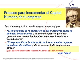 Proceso para incrementar el Capital
 Humano de tu empresa

  Recordemos qué dice uno de los grandes pedagogos:
   “El fin principal de la educación es crear hombres capaces
    de hacer cosas nuevas y no sólo de repetir lo que otras
    generaciones han hecho: hombres creativos, inventivos y
    descubridores”
   “El segundo fin de la educación es formar mentes capaces
    de criticar, de verificar y de no aceptar todo lo que se les
    ofrece”
      (¡Esto se llama tener Capital Humano! No contar sólo con yes men)
                                                                                                Jean Piaget
                                                                                                              64
Copyright 2011 Joaquín Peón Escalante Registrado en la DGDA www.gestiondelconocimiento.com.mx
 