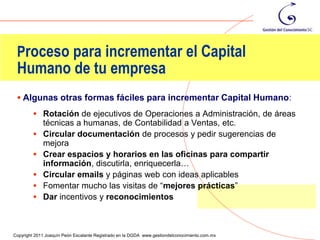 Proceso para incrementar el Capital
 Humano de tu empresa
  Algunas otras formas fáciles para incrementar Capital Humano:
          Rotación de ejecutivos de Operaciones a Administración, de áreas
             técnicas a humanas, de Contabilidad a Ventas, etc.
            Circular documentación de procesos y pedir sugerencias de
             mejora
            Crear espacios y horarios en las oficinas para compartir
             información, discutirla, enriquecerla…
            Circular emails y páginas web con ideas aplicables
            Fomentar mucho las visitas de “mejores prácticas”
            Dar incentivos y reconocimientos


                                                                                                75
Copyright 2011 Joaquín Peón Escalante Registrado en la DGDA www.gestiondelconocimiento.com.mx
 