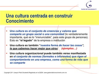 Una cultura centrada en construir
  Conocimiento
       Una cultura es el conjunto de creencias y valores que
        comparte un grupo social o una comunidad (lo verdaderamente
        importante, qué es lo “irrenunciable”, para este grupo de personas).
        Esto es “el legado” de la empresa o institución
       Una cultura es también “nuestra forma de hacer las cosas”,
        lo que sabemos hacer mejor que otros (ejemplos…)
       Una cultura organizacional puede también verse manifestada
        en el conjunto de normas (formales e informales) que rigen el
        comportamiento en una empresa, como una forma de vida que
        se comparte

                                                                                                85
Copyright 2011 Joaquín Peón Escalante Registrado en la DGDA www.gestiondelconocimiento.com.mx
 