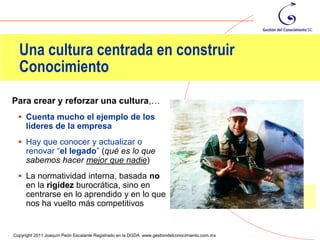 Una cultura centrada en construir
  Conocimiento
Para crear y reforzar una cultura,…
   Cuenta mucho el ejemplo de los
     líderes de la empresa
   Hay que conocer y actualizar o
     renovar “el legado” (qué es lo que
     sabemos hacer mejor que nadie)
   La normatividad interna, basada no
     en la rigidez burocrática, sino en
     centrarse en lo aprendido y en lo que
     nos ha vuelto más competitivos

                                                                                                87
Copyright 2011 Joaquín Peón Escalante Registrado en la DGDA www.gestiondelconocimiento.com.mx
 