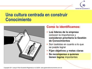 Una cultura centrada en construir
  Conocimiento
                                                                    Como la identificamos:
                                                                     Los líderes de la empresa
                                                                      conocen la importancia y
                                                                      consideran prioritaria la Gestión
                                                                      de Conocimientos
                                                                     Son realistas en cuanto a lo que
                                                                      se puede lograr
                                                                     Fijan objetivos y metas claras
                                                                     Se recompensa a quienes
                                                                      tienen logros importantes

                                                                                                      88
Copyright 2011 Joaquín Peón Escalante Registrado en la DGDA www.gestiondelconocimiento.com.mx
 