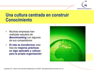 Una cultura centrada en construir
  Conocimiento

       Muchas empresas han
        realizado estudios de
        Benchmarking con algunos
        de sus competidores
       El reto es transformar esta
        lista de mejores prácticas
        en algo aplicable y valioso
        para la propia organización



                                                                                                89
Copyright 2011 Joaquín Peón Escalante Registrado en la DGDA www.gestiondelconocimiento.com.mx
 
