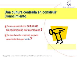 Una cultura centrada en construir
  Conocimiento

  ¿Cómo describirías la cultura de
     Conocimientos de tu empresa?
  ¿En que tiene tu empresa mejores
   conocimientos que nadie?




                                                                                                93
Copyright 2011 Joaquín Peón Escalante Registrado en la DGDA www.gestiondelconocimiento.com.mx
 