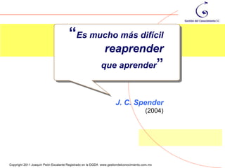 “Es mucho más difícil
                                                              reaprender
                                                           que aprender”



                                                                     J. C. Spender
                                                                                        (2004)




                                                                                                 95
Copyright 2011 Joaquín Peón Escalante Registrado en la DGDA www.gestiondelconocimiento.com.mx
 