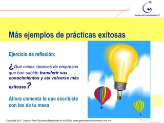 Más ejemplos de prácticas exitosas

 Ejercicio de reflexión:

 ¿Qué casos conoces de empresas
 que han sabido transferir sus
 conocimientos y así volverse más

 exitosas        ?
 Ahora comenta lo que escribiste
 con los de tu mesa
                                                                                                96
Copyright 2011 Joaquín Peón Escalante Registrado en la DGDA www.gestiondelconocimiento.com.mx
 