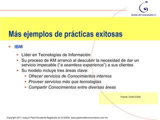 Más ejemplos de prácticas exitosas
  IBM
          Líder en Tecnologías de Información
          Su proceso de KM arrancó al descubrir la necesidad de dar un
           servicio impecable (“a seamless experience”) a sus clientes
          Su modelo incluye tres áreas clave:
             Ofrecer servicios de Conocimientos internos
             Proveer servicios más que tecnologías
             Compartir Conocimientos entre diversas áreas

                                                                                                Fuente: Carla O’Dell




                                                                                                                       99
Copyright 2011 Joaquín Peón Escalante Registrado en la DGDA www.gestiondelconocimiento.com.mx
 