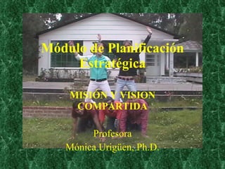 Módulo de Planificación Estratégica MISIÓN Y VISION COMPARTIDA Profesora Mónica Urigüen, Ph.D. 
