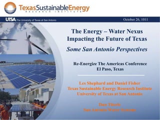 October 26, 1011


 The Energy – Water Nexus
Impacting the Future of Texas
Some San Antonio Perspectives

  Re-Energize The Americas Conference
             El Paso, Texas


      Les Shephard and Daniel Fisher
Texas Sustainable Energy Research Institute
    University of Texas at San Antonio

               Dan Titerle
        San Antonio Water Systems
 