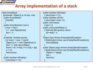 Data Structures and Algorithms in Java 10/19
Array implementation of a stack
10
class ArrayStack
{protected Object [] a; int top, max;
public ArrayStack()
{ this(50);
}
public ArrayStack(int max1)
{ max = max1;
a = new Object[max];
top = -1;
}
protected boolean grow()
{ int max1 = max + max/2;
Object [] a1 = new Object[max1];
if(a1 == null) return(false);
for(int i =0; i<=top; i++) a1[i] = a[i];
a = a1;
return(true);
}
public boolean isEmpty()
{ return(top==-1);}
public boolean isEmpty()
{ return(top==-1);}
public boolean isFull()
{ return(top==max-1);}
public void clear()
{ top=-1;}
public void push(Object x)
{ if(isFull() && !grow()) return;
a[++top] = x;
}
Object top() throws EmptyStackException
{ if(isEmpty()) throw new EmptyStackException();
return(a[top]);
}
public Object pop() throws EmptyStackException
{ if(isEmpty()) throw new EmptyStackException();
Object x = a[top];
top--;
return(x);
}
 