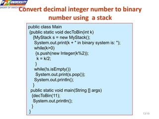 Data Structures and Algorithms in Java 13/19
Convert decimal integer number to binary
number using a stack
13
public class Main
{public static void decToBin(int k)
{MyStack s = new MyStack();
System.out.print(k + " in binary system is: ");
while(k>0)
{s.push(new Integer(k%2));
k = k/2;
}
while(!s.isEmpty())
System.out.print(s.pop());
System.out.println();
}
public static void main(String [] args)
{decToBin(11);
System.out.println();
}
}
 
