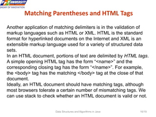 Data Structures and Algorithms in Java 16/19
Matching Parentheses and HTML Tags
16
Another application of matching delimiters is in the validation of
markup languages such as HTML or XML. HTML is the standard
format for hyperlinked documents on the Internet and XML is an
extensible markup language used for a variety of structured data
sets.
In an HTML document, portions of text are delimited by HTML tags.
A simple opening HTML tag has the form “<name>” and the
corresponding closing tag has the form “</name>”. For example,
the <body> tag has the matching </body> tag at the close of that
document.
Ideally, an HTML document should have matching tags, although
most browsers tolerate a certain number of mismatching tags. We
can use stack to check whether an HTML document is valid or not.
 