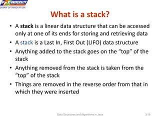 Data Structures and Algorithms in Java 3/19
What is a stack?
3
• A stack is a linear data structure that can be accessed
only at one of its ends for storing and retrieving data
• A stack is a Last In, First Out (LIFO) data structure
• Anything added to the stack goes on the “top” of the
stack
• Anything removed from the stack is taken from the
“top” of the stack
• Things are removed in the reverse order from that in
which they were inserted
 