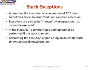 Data Structures and Algorithms in Java 5/19
Stack Exceptions
5 • Attempting the execution of an operation of ADT may
sometimes cause an error condition, called an exception
• Exceptions are said to be “thrown” by an operation that
cannot be executed
• In the Stack ADT, operations pop and top cannot be
performed if the stack is empty
• Attempting the execution of pop or top on an empty stack
throws an StackEmptyException.
 