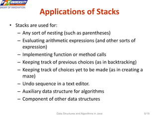 Data Structures and Algorithms in Java 6/19
Applications of Stacks
• Stacks are used for:
– Any sort of nesting (such as parentheses)
– Evaluating arithmetic expressions (and other sorts of
expression)
– Implementing function or method calls
– Keeping track of previous choices (as in backtracking)
– Keeping track of choices yet to be made (as in creating a
maze)
– Undo sequence in a text editor.
– Auxiliary data structure for algorithms
– Component of other data structures
 