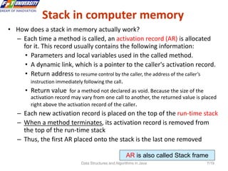 Data Structures and Algorithms in Java 7/19
Stack in computer memory
• How does a stack in memory actually work?
– Each time a method is called, an activation record (AR) is allocated
for it. This record usually contains the following information:
• Parameters and local variables used in the called method.
• A dynamic link, which is a pointer to the caller's activation record.
• Return address to resume control by the caller, the address of the caller’s
instruction immediately following the call.
• Return value for a method not declared as void. Because the size of the
activation record may vary from one call to another, the returned value is placed
right above the activation record of the caller.
– Each new activation record is placed on the top of the run-time stack
– When a method terminates, its activation record is removed from
the top of the run-time stack
– Thus, the first AR placed onto the stack is the last one removed
AR is also called Stack frame
 