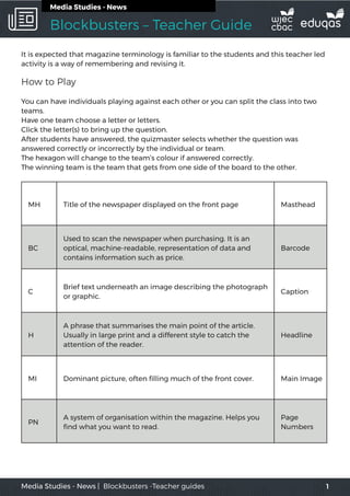 Blockbusters – Teacher Guide
1Media Studies - News | Blockbusters -Teacher guides
Media Studies - News
It is expected that magazine terminology is familiar to the students and this teacher led
activity is a way of remembering and revising it.
How to Play
You can have individuals playing against each other or you can split the class into two
teams.
Have one team choose a letter or letters.
Click the letter(s) to bring up the question.
After students have answered, the quizmaster selects whether the question was
answered correctly or incorrectly by the individual or team.
The hexagon will change to the team’s colour if answered correctly.
The winning team is the team that gets from one side of the board to the other.
MH Title of the newspaper displayed on the front page Masthead
BC
Used to scan the newspaper when purchasing. It is an
optical, machine-readable, representation of data and
contains information such as price.
Barcode
C
Brief text underneath an image describing the photograph
or graphic.
Caption
H
A phrase that summarises the main point of the article.
Usually in large print and a different style to catch the
attention of the reader.
Headline
MI Dominant picture, often filling much of the front cover. Main Image
PN
A system of organisation within the magazine. Helps you
find what you want to read.
Page
Numbers
 