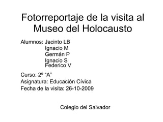 Fotorreportaje de la visita al Museo del Holocausto Alumnos: Jacinto LB  Ignacio M Germán P Ignacio S Federico V Curso: 2º “A” Asignatura: Educación Cívica Fecha de la visita: 26-10-2009   Colegio del Salvador  