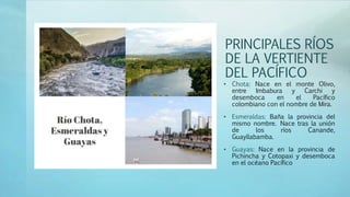 PRINCIPALES RÍOS
DE LA VERTIENTE
DEL PACÍFICO
• Chota: Nace en el monte Olivo,
entre Imbabura y Carchi y
desemboca en el Pacífico
colombiano con el nombre de Mira.
• Esmeraldas: Baña la provincia del
mismo nombre. Nace tras la unión
de los ríos Canande,
Guayllabamba.
• Guayas: Nace en la provincia de
Pichincha y Cotopaxi y desemboca
en el océano Pacífico
 