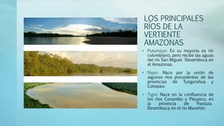 LOS PRINCIPALES
RÍOS DE LA
VERTIENTE
AMAZONAS
• Putumayo: En su mayoría es río
colombiano, pero recibe las aguas
del río San Miguel. Desemboca en
el Amazonas.
• Napo: Nace por la unión de
algunos ríos procedentes de las
provincias de Tungurahua y
Cotopaxi.
• Tigre: Nace en la confluencia de
los ríos Conambo y Pituyacu, en
la provincia de Pastaza.
Desemboca en el río Marañón.
 