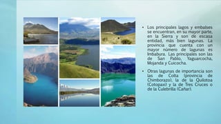 • Los principales lagos y embalses
se encuentran, en su mayor parte,
en la Sierra y son de escasa
entidad, más bien lagunas. La
provincia que cuenta con un
mayor número de lagunas es
Imbabura. Las principales son las
de San Pablo, Yaguarcocha,
Mojanda y Cuicocha.
• Otras lagunas de importancia son
las de Colta (provincia de
Chimborazo), la de la Quilotoa
(Cotopaxi) y la de Tres Cruces o
de la Culebrilla (Cañar).
 
