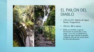 EL PAILÓN DEL
DIABLO
• Ubicación: Baños de Agua
Santa, Tungurahua
• Altura: 80 m aprox.
• Debe su nombre a que la
formación es parecida a una
paila. A su vez, al observar la
caída de agua desde el puente
colgante una de las rocas tiene
la cara del demonio.
 