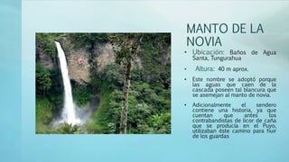 MANTO DE LA
NOVIA
• Ubicación: Baños de Agua
Santa, Tungurahua
• Altura: 40 m aprox.
• Este nombre se adoptó porque
las aguas que caen de la
cascada poseen tal blancura que
se asemejan al manto de novia.
• Adicionalmente el sendero
contiene una historia, ya que
cuentan que antes los
contrabandistas de licor de caña
que se producía en el Puyo,
utilizaban éste camino para huir
de los guardas
 