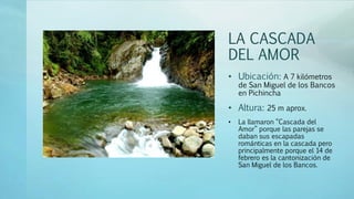 LA CASCADA
DEL AMOR
• Ubicación: A 7 kilómetros
de San Miguel de los Bancos
en Pichincha
• Altura: 25 m aprox.
• La llamaron “Cascada del
Amor” porque las parejas se
daban sus escapadas
románticas en la cascada pero
principalmente porque el 14 de
febrero es la cantonización de
San Miguel de los Bancos.
 