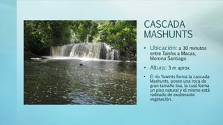 CASCADA
MASHUNTS
• Ubicación: a 30 minutos
entre Taisha a Macas,
Morona Santiago
• Altura: 3 m aprox.
• El río Yuwints forma la cascada
Mashunts, posee una roca de
gran tamaño lisa, la cual forma
un piso natural y el mismo está
rodeado de exuberante
vegetación.
 