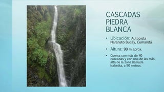 CASCADAS
PIEDRA
BLANCA
• Ubicación: Autopista
Naranjito Bucay, Cumandá
• Altura: 90 m aprox.
• Cuenta con más de 40
cascadas y con una de las más
alta de la zona llamada
Isabelita, a 90 metros.
 
