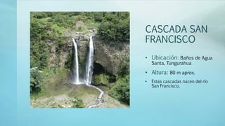 CASCADA SAN
FRANCISCO
• Ubicación: Baños de Agua
Santa, Tungurahua
• Altura: 80 m aprox.
• Estas cascadas nacen del río
San Francisco,
 