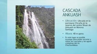 CASCADA
ANKUASH
• Ubicación: Ubicada en la
parroquia Chicaña en la
reserva del centro Shuar de
Ankuash en Morona
Santiago
• Altura: 40 m aprox.
• En este lugar es posible
acampar para poder recorrer y
visitar las cascadas y las aguas
cristalinas del río
Chuchumbleza
 