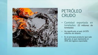 PETRÓLEO
CRUDO
• Cantidad exportada en
toneladas: 22 millones de
toneladas
• Ha significado al país 14 979
millones de dólares
• Es el principal producto que sale
del país, lo que representa el
35% del ingreso exportable
 