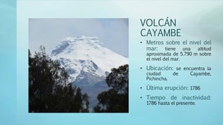 VOLCÁN
CAYAMBE
• Metros sobre el nivel del
mar: tiene una altitud
aproximada de 5.790 m sobre
el nivel del mar.
• Ubicación: se encuentra la
ciudad de Cayambe,
Pichincha.
• Última erupción: 1786
• Tiempo de inactividad:
1786 hasta el presente.
 