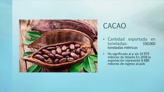 CACAO
• Cantidad exportada en
toneladas: 330.000
toneladas métricas
• Ha significado al p aís 14 979
millones de dólares En 2018 la
exportación representó $ 680
millones de ingreso al país
 