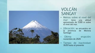 VOLCÁN
SANGAY
• Metros sobre el nivel del
mar: tiene una altitud
aproximada de 5300 m sobre
el nivel del mar.
• Ubicación: se encuentra en
la provincia de Morona
Santiago
• Última erupción:
noviembre de 2020
• Tiempo de inactividad:
1628 hasta el presente
 