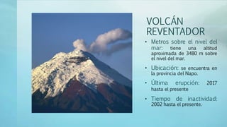 VOLCÁN
REVENTADOR
• Metros sobre el nivel del
mar: tiene una altitud
aproximada de 3480 m sobre
el nivel del mar.
• Ubicación: se encuentra en
la provincia del Napo.
• Última erupción: 2017
hasta el presente
• Tiempo de inactividad:
2002 hasta el presente.
 
