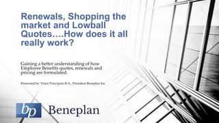 Gaining a better understanding of how
Employee Benefits quotes, renewals and
pricing are formulated.
Presented by: Vince Principato B.A., President Beneplan Inc
Renewals, Shopping the
market and Lowball
Quotes….How does it all
really work?
 