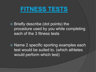 FITNESS TESTS

   Briefly describe (dot points) the
    procedure used by you while completing
    each of the 3 fitness tests

   Name 2 specific sporting examples each
    test would be suited to. (which athletes
    would perform which test)
 