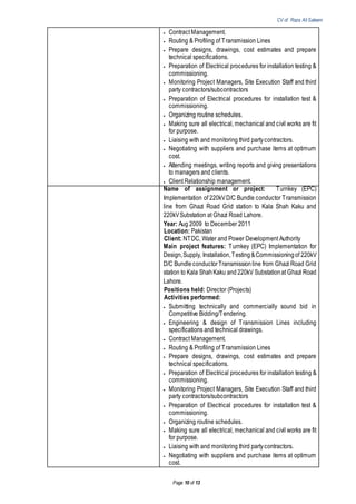 CV of Raza Ali Saleem
Page 10 of 13
 Contract Management.
 Routing & Profiling of Transmission Lines
 Prepare designs, drawings, cost estimates and prepare
technical specifications.
 Preparation of Electrical procedures for installation testing &
commissioning.
 Monitoring Project Managers, Site Execution Staff and third
party contractors/subcontractors
 Preparation of Electrical procedures for installation test &
commissioning.
 Organizing routine schedules.
 Making sure all electrical, mechanical and civil works are fit
for purpose.
 Liaising with and monitoring third partycontractors.
 Negotiating with suppliers and purchase items at optimum
cost.
 Attending meetings, writing reports and giving presentations
to managers and clients.
 Client Relationship management.
Name of assignment or project: Turnkey (EPC)
Implementation of 220kVD/C Bundle conductor Transmission
line from Ghazi Road Grid station to Kala Shah Kaku and
220kVSubstation at Ghazi Road Lahore.
Year: Aug 2009 to December 2011
Location: Pakistan
Client: NTDC, Water and Power Development Authority
Main project features: Turnkey (EPC) Implementation for
Design,Supply, Installation,Testing&Commissioningof 220kV
D/C BundleconductorTransmissionline from Ghazi Road Grid
station to Kala ShahKaku and 220kV Substationat Ghazi Road
Lahore.
Positions held: Director (Projects)
Activities performed:
 Submitting technically and commercially sound bid in
Competitive Bidding/Tendering.
 Engineering & design of Transmission Lines including
specifications and technical drawings.
 Contract Management.
 Routing & Profiling of Transmission Lines
 Prepare designs, drawings, cost estimates and prepare
technical specifications.
 Preparation of Electrical procedures for installation testing &
commissioning.
 Monitoring Project Managers, Site Execution Staff and third
party contractors/subcontractors
 Preparation of Electrical procedures for installation test &
commissioning.
 Organizing routine schedules.
 Making sure all electrical, mechanical and civil works are fit
for purpose.
 Liaising with and monitoring third partycontractors.
 Negotiating with suppliers and purchase items at optimum
cost.
 